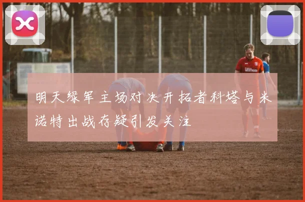 明天绿军主场对决开拓者科塔与米诺特出战存疑引发关注