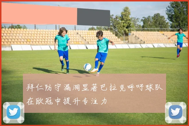 拜仁防守漏洞显著巴拉克呼吁球队在欧冠中提升专注力