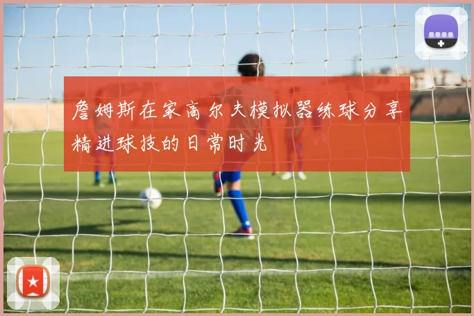 詹姆斯在家高尔夫模拟器练球分享精进球技的日常时光