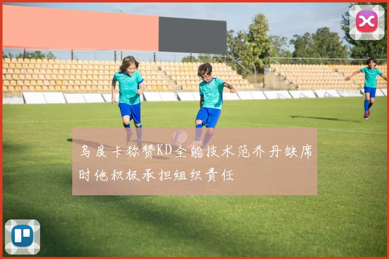 乌度卡称赞KD全能技术范乔丹缺席时他积极承担组织责任