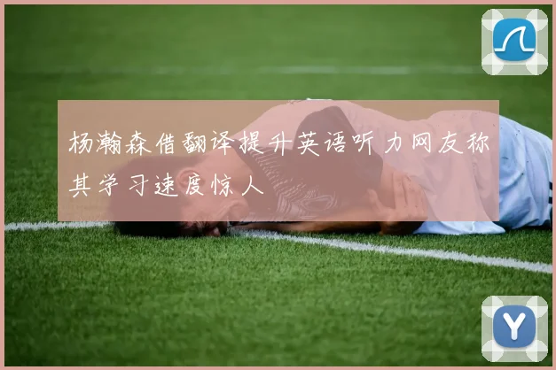 杨瀚森借翻译提升英语听力网友称其学习速度惊人