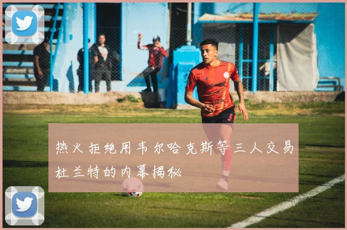 热火拒绝用韦尔哈克斯等三人交易杜兰特的内幕揭秘