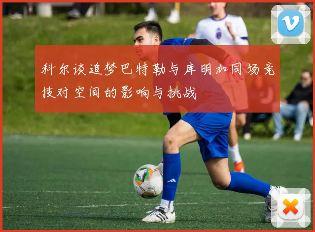科尔谈追梦巴特勒与库明加同场竞技对空间的影响与挑战
