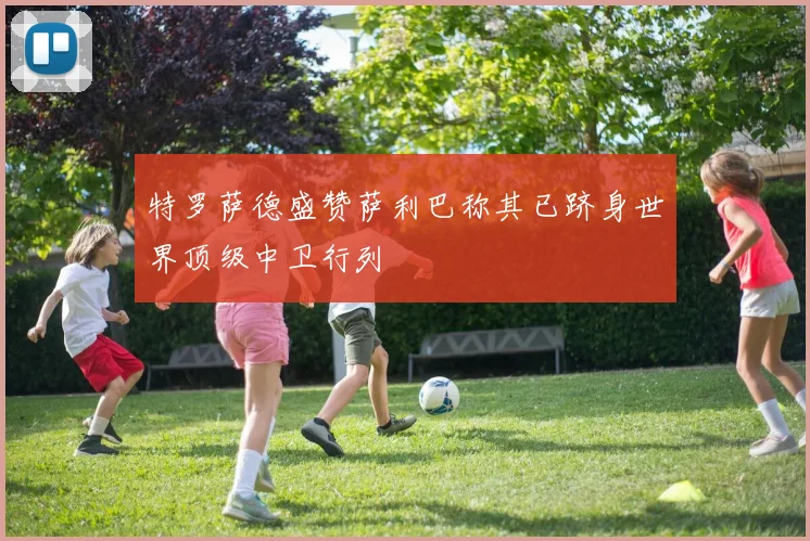 特罗萨德盛赞萨利巴称其已跻身世界顶级中卫行列