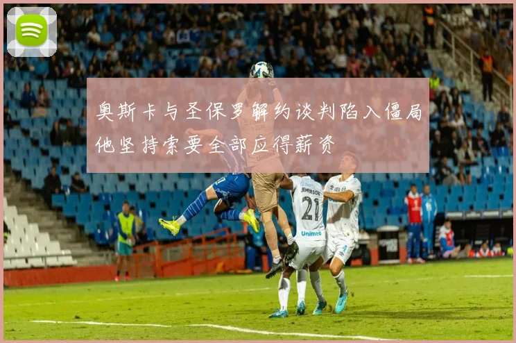 奥斯卡与圣保罗解约谈判陷入僵局他坚持索要全部应得薪资