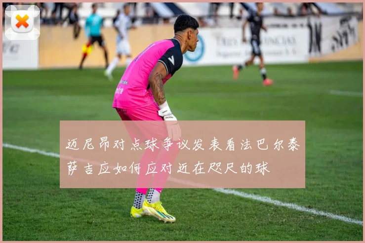 迈尼昂对点球争议发表看法巴尔泰萨吉应如何应对近在咫尺的球