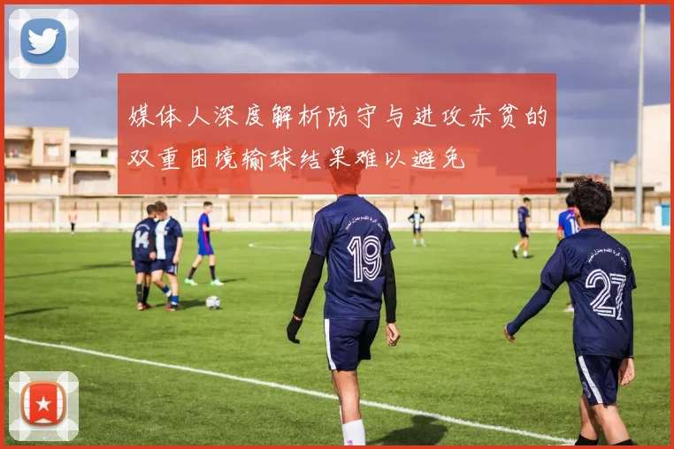 媒体人深度解析防守与进攻赤贫的双重困境输球结果难以避免