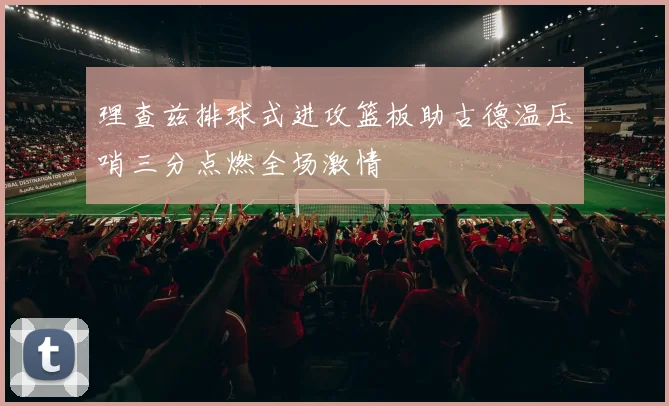 理查兹排球式进攻篮板助古德温压哨三分点燃全场激情