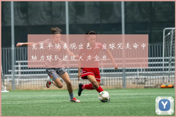 克莱半场表现出色三分球完美命中助力球队进攻火力全开