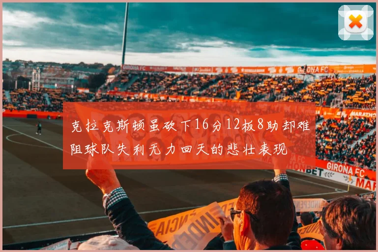 克拉克斯顿虽砍下16分12板8助却难阻球队失利无力回天的悲壮表现