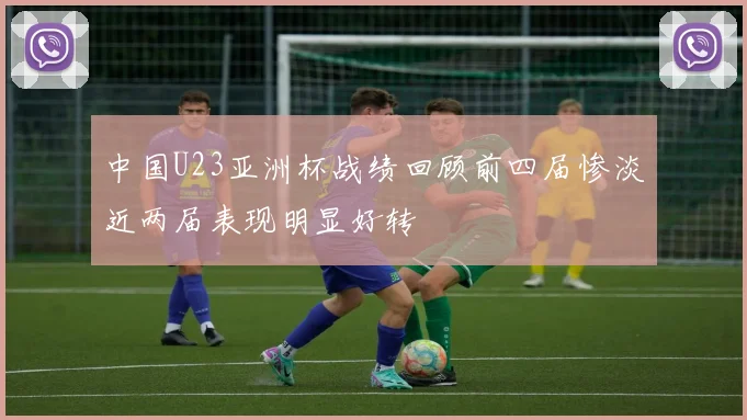 中国U23亚洲杯战绩回顾前四届惨淡近两届表现明显好转
