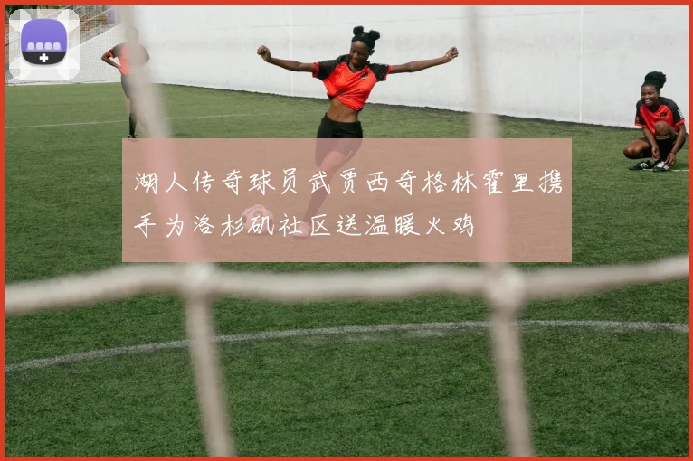 湖人传奇球员武贾西奇格林霍里携手为洛杉矶社区送温暖火鸡