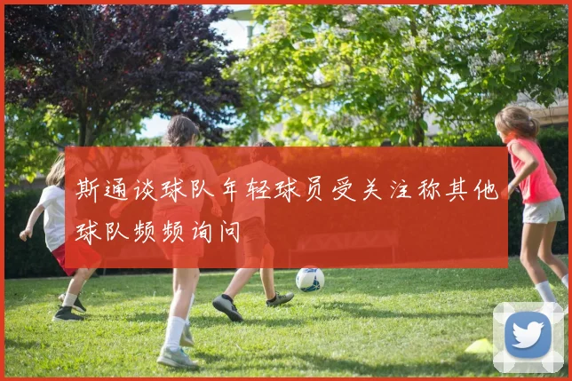 斯通谈球队年轻球员受关注称其他球队频频询问