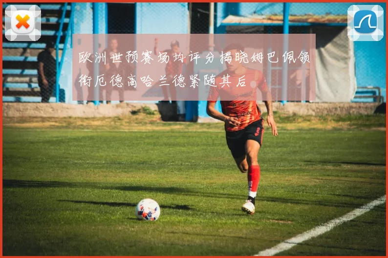 欧洲世预赛场均评分揭晓姆巴佩领衔厄德高哈兰德紧随其后