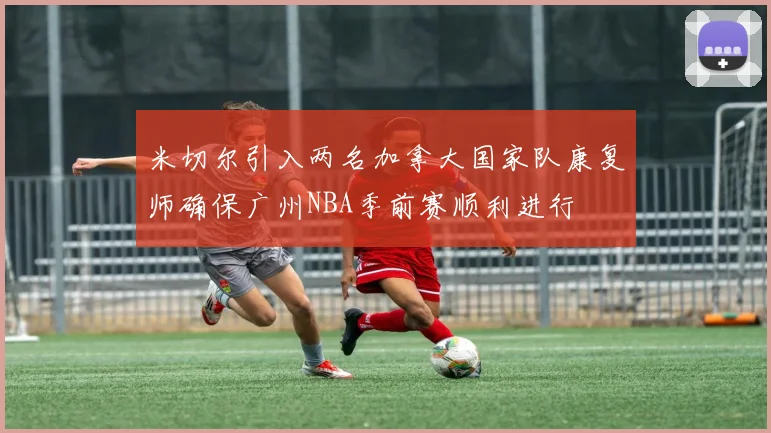 米切尔引入两名加拿大国家队康复师确保广州NBA季前赛顺利进行