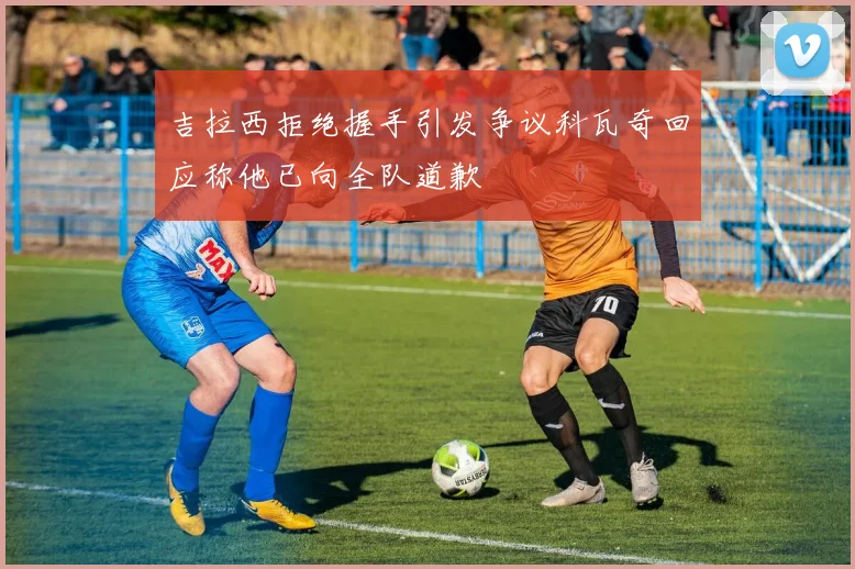 吉拉西拒绝握手引发争议科瓦奇回应称他已向全队道歉