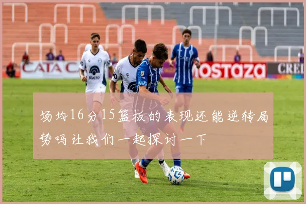 场均16分15篮板的表现还能逆转局势吗让我们一起探讨一下