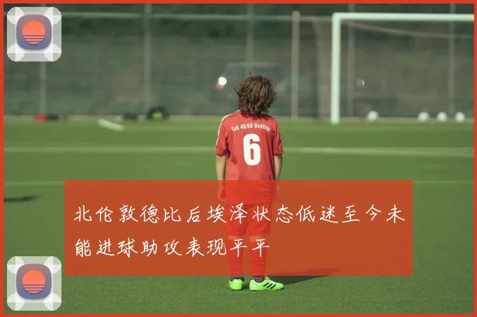 北伦敦德比后埃泽状态低迷至今未能进球助攻表现平平