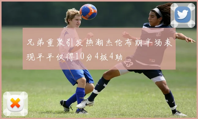 兄弟重聚引发热潮杰伦布朗半场表现平平仅得10分4板4助