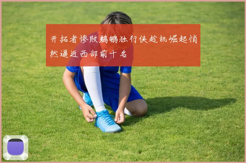 开拓者惨败鹈鹕独行侠趁机崛起悄然逼近西部前十名