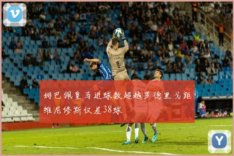 姆巴佩皇马进球数超越罗德里戈距维尼修斯仅差38球