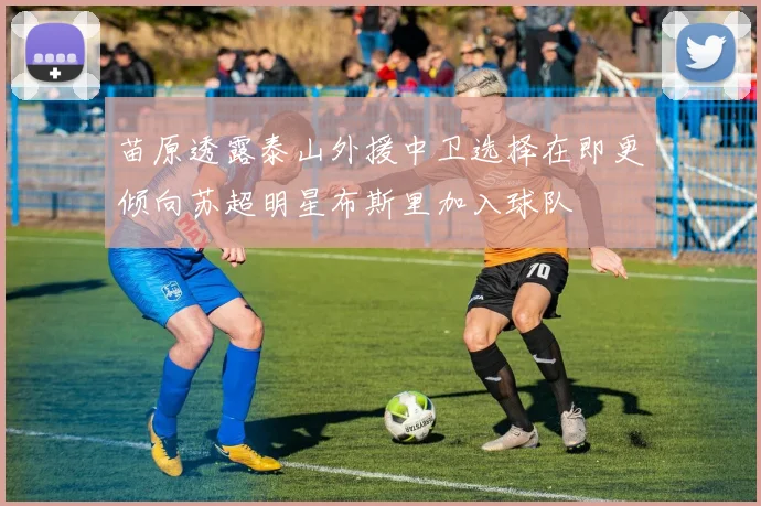 苗原透露泰山外援中卫选择在即更倾向苏超明星布斯里加入球队