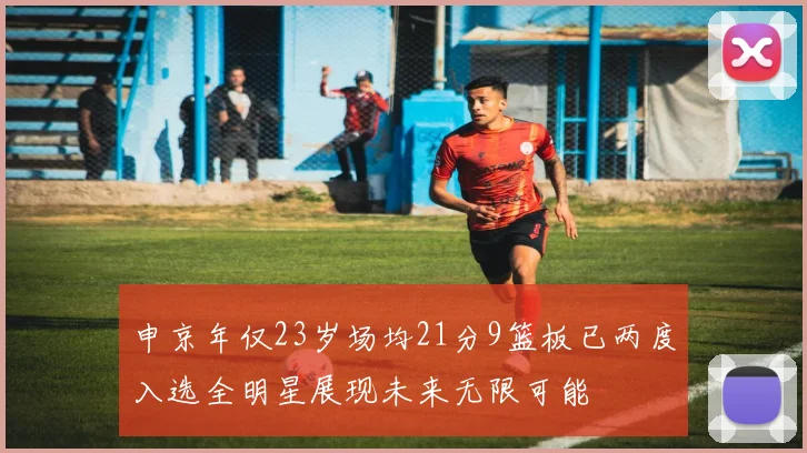 申京年仅23岁场均21分9篮板已两度入选全明星展现未来无限可能