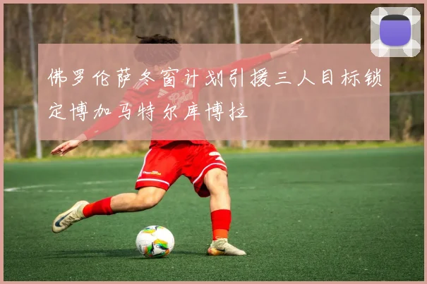 佛罗伦萨冬窗计划引援三人目标锁定博加马特尔库博拉