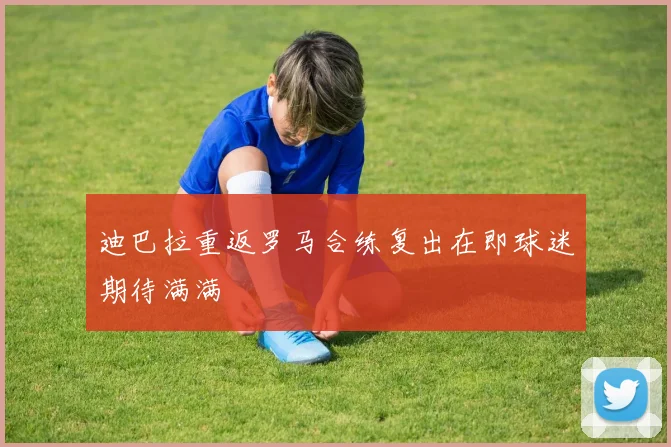 迪巴拉重返罗马合练复出在即球迷期待满满