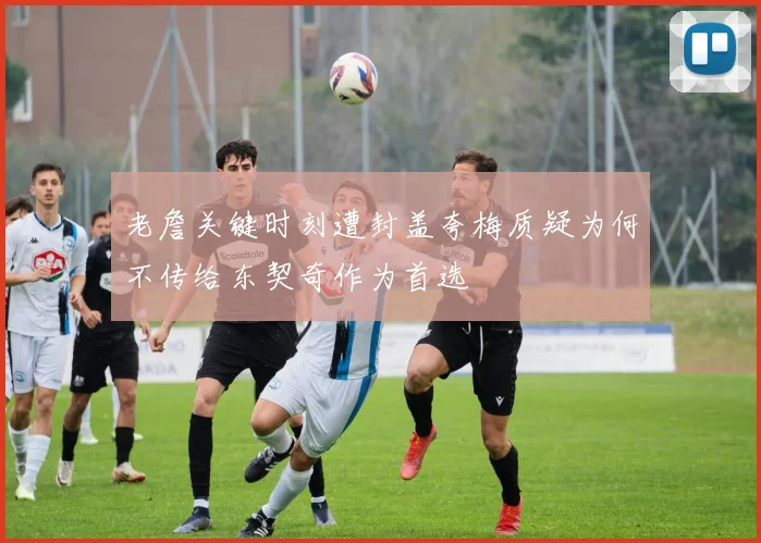 老詹关键时刻遭封盖夸梅质疑为何不传给东契奇作为首选
