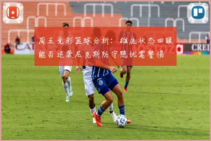 周五竞彩篮球分析：雄鹿状态回暖能否逆袭尼克斯防守隐忧需警惕