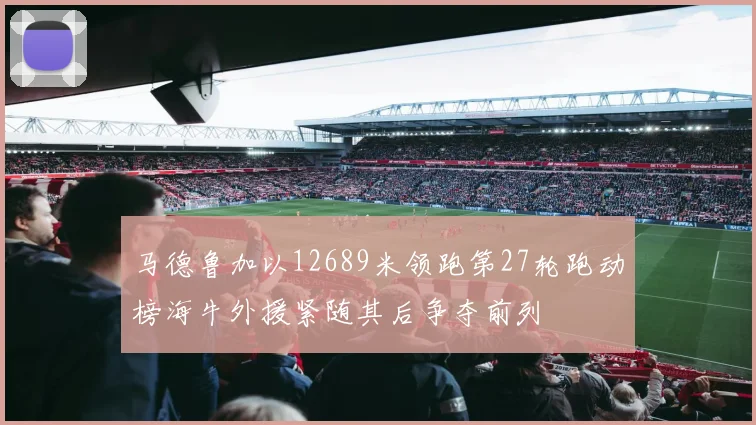 马德鲁加以12689米领跑第27轮跑动榜海牛外援紧随其后争夺前列