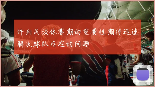 许利民谈休赛期的重要性期待迅速解决球队存在的问题