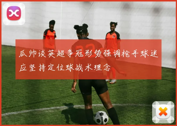 瓜帅谈英超争冠形势强调枪手球迷应坚持定位球战术理念