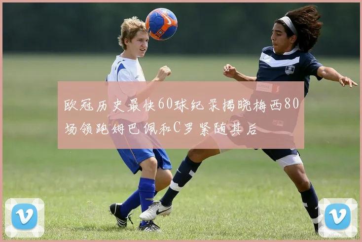 欧冠历史最快60球纪录揭晓梅西80场领跑姆巴佩和C罗紧随其后
