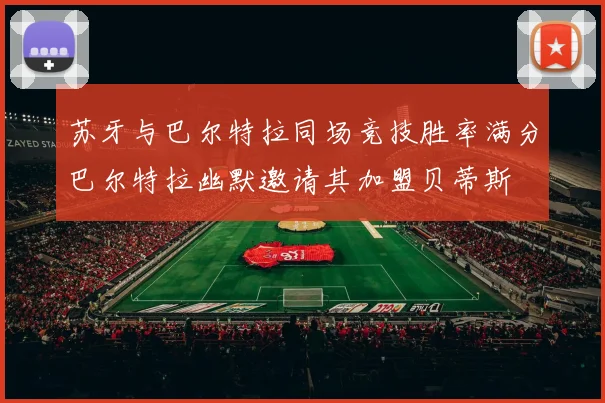 苏牙与巴尔特拉同场竞技胜率满分巴尔特拉幽默邀请其加盟贝蒂斯