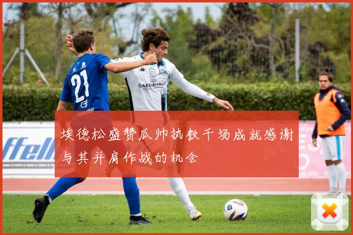 埃德松盛赞瓜帅执教千场成就感谢与其并肩作战的机会