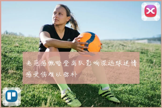 老范感慨哈登离队影响深远球迷情感受伤难以弥补